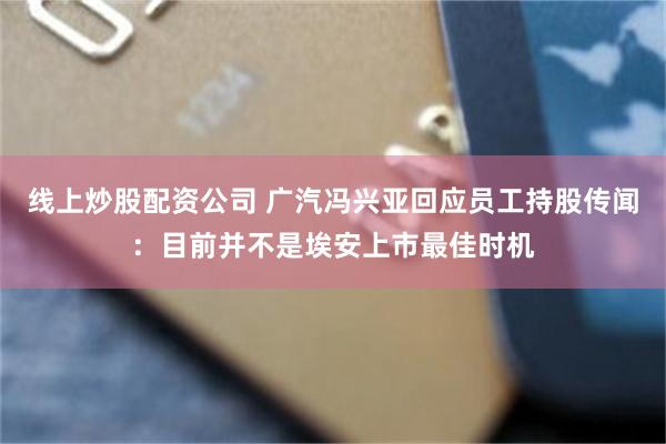 线上炒股配资公司 广汽冯兴亚回应员工持股传闻：目前并不是埃安上市最佳时机
