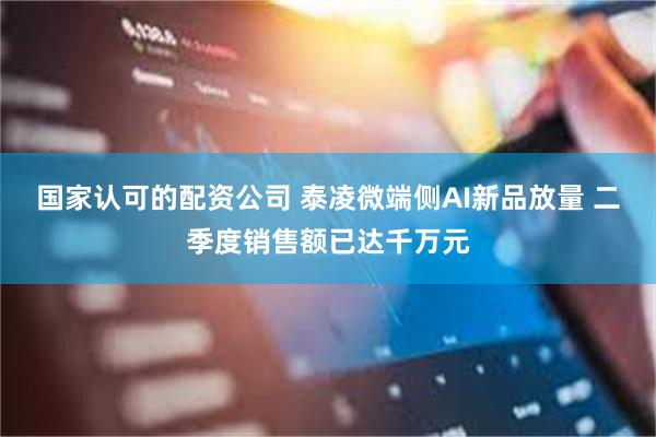 国家认可的配资公司 泰凌微端侧AI新品放量 二季度销售额已达千万元