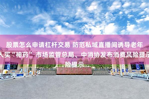 股票怎么申请杠杆交易 防范私域直播间诱导老年人买“神药” 市场监管总局、中消协发布消费风险提示
