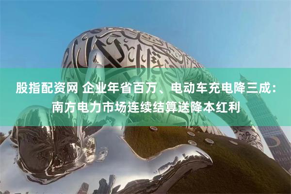 股指配资网 企业年省百万、电动车充电降三成：南方电力市场连续结算送降本红利