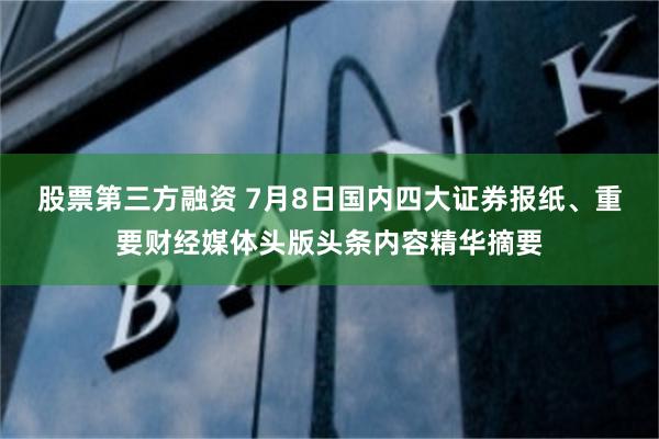 股票第三方融资 7月8日国内四大证券报纸、重要财经媒体头版头条内容精华摘要
