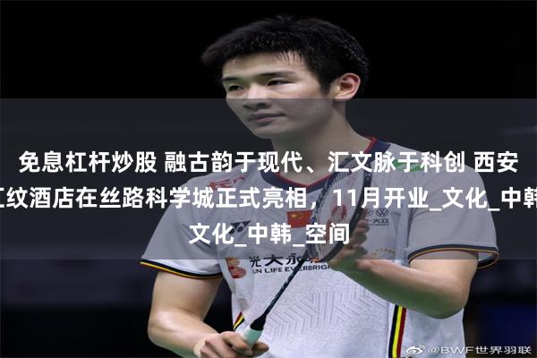 免息杠杆炒股 融古韵于现代、汇文脉于科创 西安新罗汇纹酒店在丝路科学城正式亮相，11月开业_文化_中韩_空间
