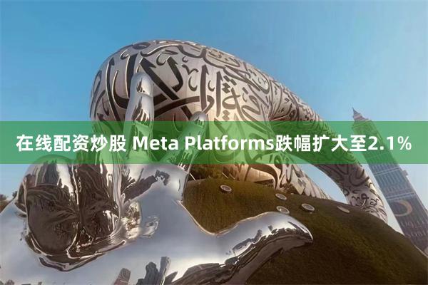 在线配资炒股 Meta Platforms跌幅扩大至2.1%