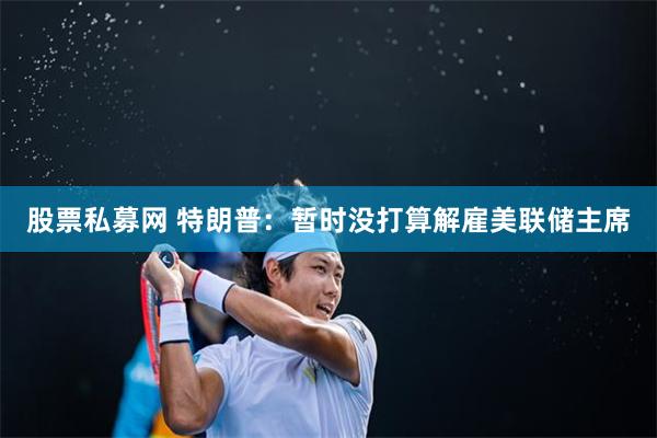 股票私募网 特朗普：暂时没打算解雇美联储主席