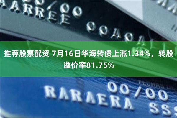 推荐股票配资 7月16日华海转债上涨1.34%，转股溢价率81.75%