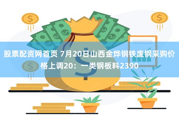 股票配资网首页 7月20日山西金烨钢铁废钢采购价格上调20：一类钢板料2390