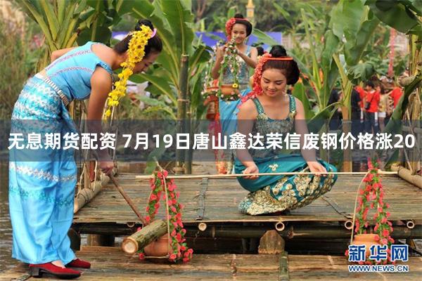 无息期货配资 7月19日唐山鑫达荣信废钢价格涨20