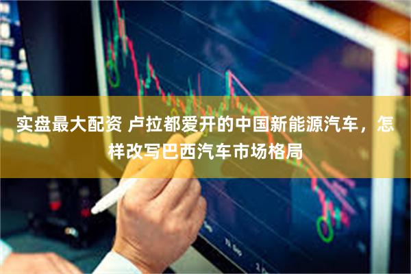 实盘最大配资 卢拉都爱开的中国新能源汽车，怎样改写巴西汽车市场格局