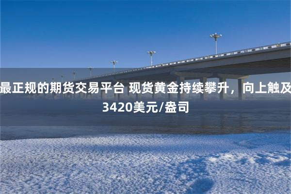 最正规的期货交易平台 现货黄金持续攀升，向上触及3420美元/盎司