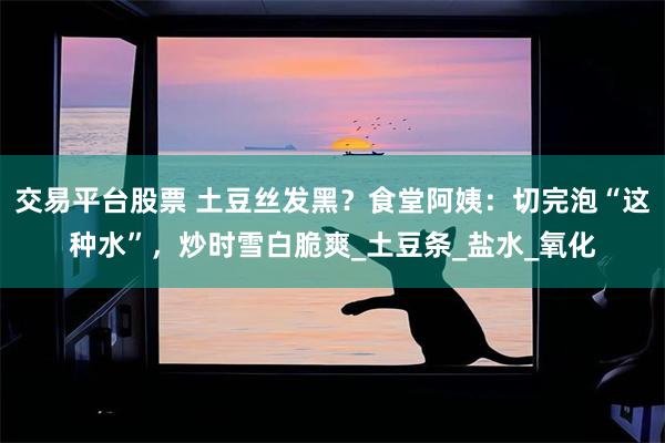 交易平台股票 土豆丝发黑？食堂阿姨：切完泡“这种水”，炒时雪白脆爽_土豆条_盐水_氧化