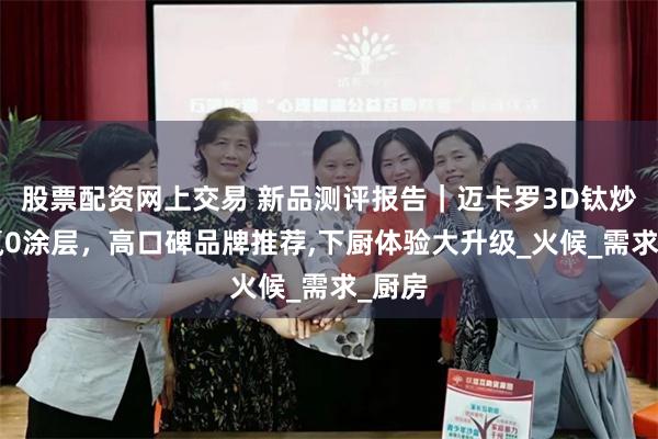 股票配资网上交易 新品测评报告｜迈卡罗3D钛炒锅0氟0涂层，高口碑品牌推荐,下厨体验大升级_火候_需求_厨房