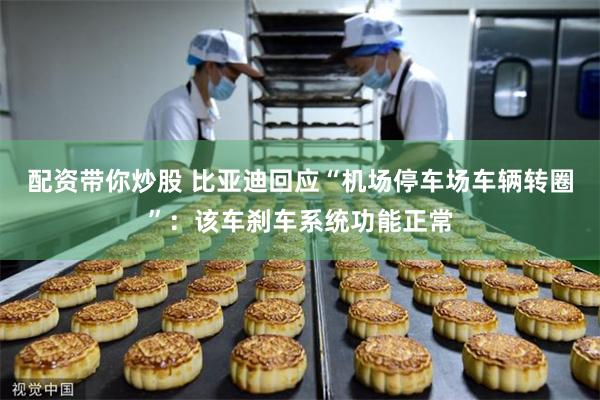 配资带你炒股 比亚迪回应“机场停车场车辆转圈”：该车刹车系统功能正常
