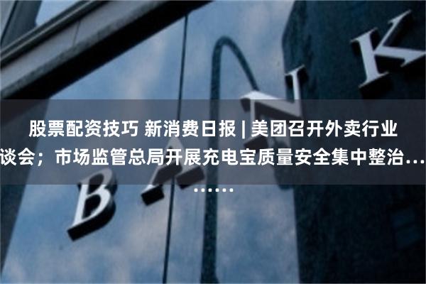 股票配资技巧 新消费日报 | 美团召开外卖行业恳谈会；市场监管总局开展充电宝质量安全集中整治……