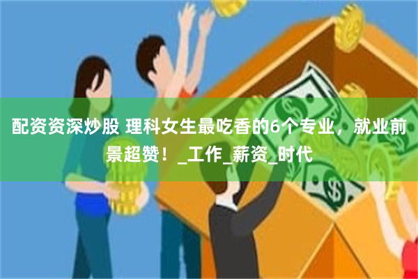 配资资深炒股 理科女生最吃香的6个专业，就业前景超赞！_工作_薪资_时代