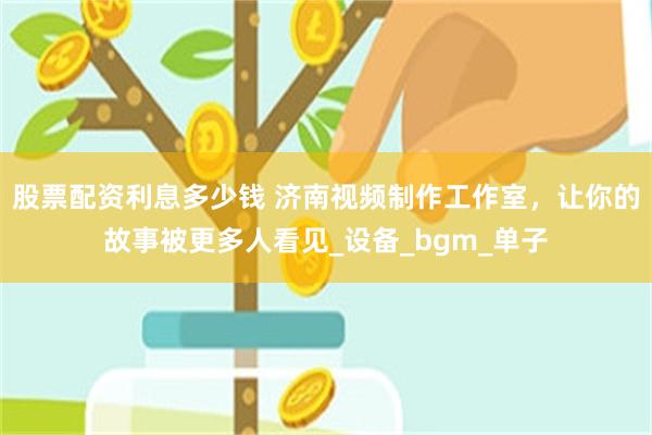 股票配资利息多少钱 济南视频制作工作室，让你的故事被更多人看见_设备_bgm_单子