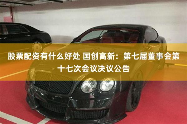股票配资有什么好处 国创高新：第七届董事会第十七次会议决议公告