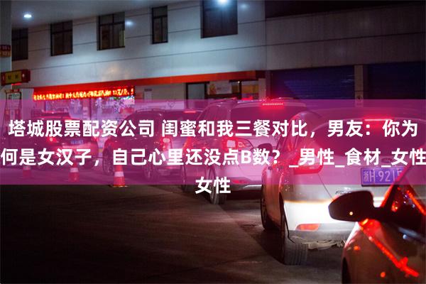 塔城股票配资公司 闺蜜和我三餐对比，男友：你为何是女汉子，自己心里还没点B数？_男性_食材_女性