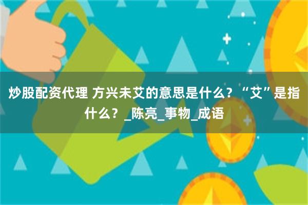 炒股配资代理 方兴未艾的意思是什么？“艾”是指什么？_陈亮_事物_成语