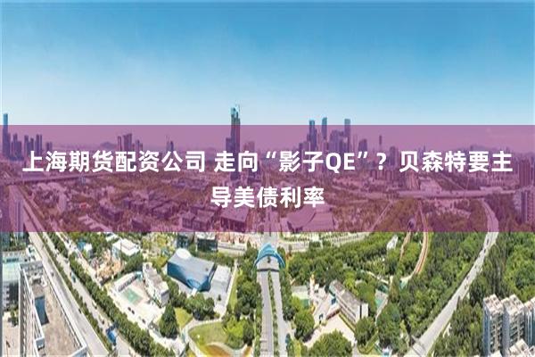上海期货配资公司 走向“影子QE”？贝森特要主导美债利率