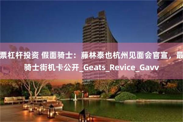 股票杠杆投资 假面骑士：藤林泰也杭州见面会官宣，最新骑士街机卡公开_Geats_Revice_Gavv