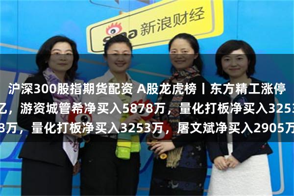沪深300股指期货配资 A股龙虎榜丨东方精工涨停，深股通净买入1.51亿，游资城管希净买入5878万，量化打板净买入3253万，屠文斌净买入2905万