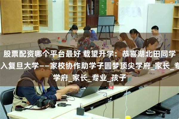 股票配资哪个平台最好 载望升学：恭喜湖北田同学677分考入复旦大学——家校协作助学子圆梦顶尖学府_家长_专业_孩子