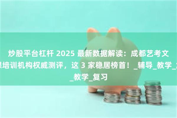 炒股平台杠杆 2025 最新数据解读：成都艺考文化课培训机构权威测评，这 3 家稳居榜首！_辅导_教学_复习