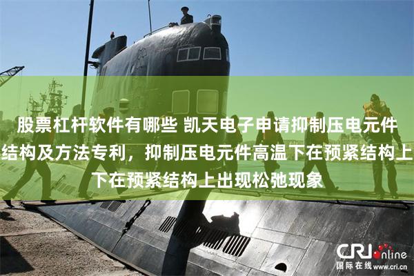 股票杠杆软件有哪些 凯天电子申请抑制压电元件高温松弛预紧结构及方法专利，抑制压电元件高温下在预紧结构上出现松弛现象