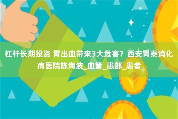 杠杆长期投资 胃出血带来3大危害？西安胃泰消化病医院陈海波_血管_患部_患者
