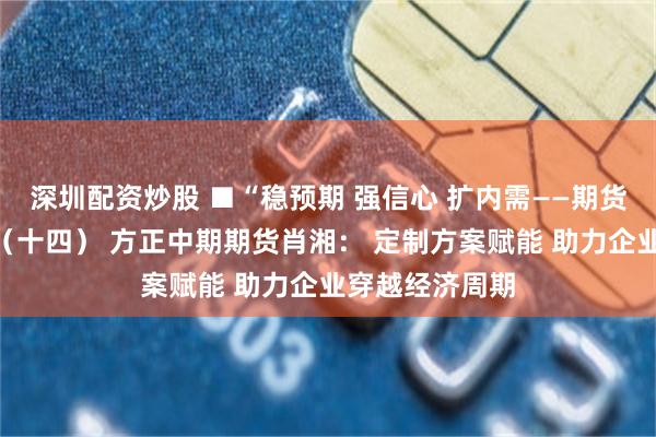 深圳配资炒股 ■“稳预期 强信心 扩内需——期货行业在行动”（十四） 方正中期期货肖湘： 定制方案赋能 助力企业穿越经济周期