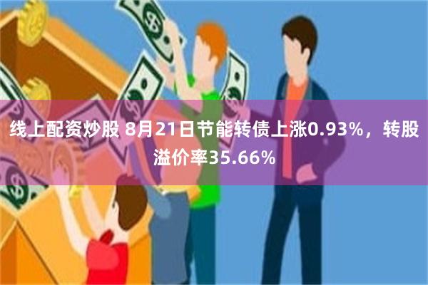 线上配资炒股 8月21日节能转债上涨0.93%，转股溢价率35.66%