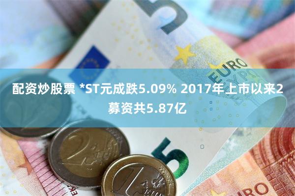 配资炒股票 *ST元成跌5.09% 2017年上市以来2募资共5.87亿