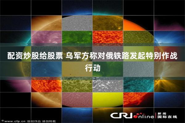 配资炒股给股票 乌军方称对俄铁路发起特别作战行动