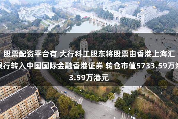 股票配资平台有 大行科工股东将股票由香港上海汇丰银行转入中国国际金融香港证券 转仓市值5733.59万港元