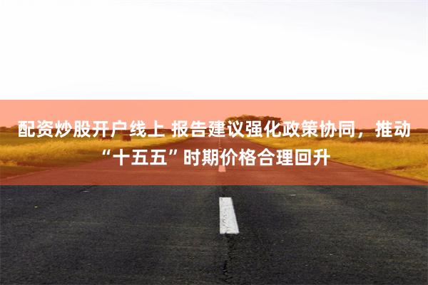 配资炒股开户线上 报告建议强化政策协同，推动“十五五”时期价格合理回升